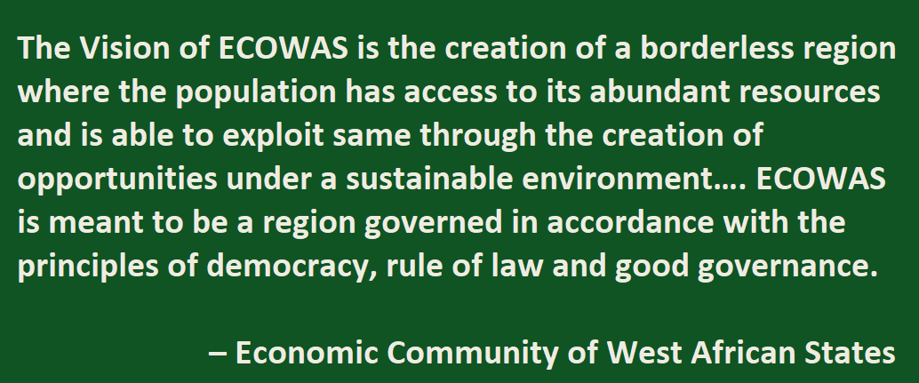 The Vision of ECOWAS is the creation of a borderless region where the population has access to its abundant resources and is able to exploit same through the creation of opportunities under a sustainable environment…. ECOWAS is meant to be a region governed in accordance with the principles of democracy, rule of law and good governance. – Economic Community of West African States